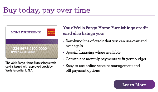 Buy today, pay over time. Your Wells Fargo Home Furnishings credit card also brings you revolving line of credit that you can use over and over again, special financing where available, convenient monthly payments to fit your budget, easy-to-use online account management and bill payment options. The Wells Fargo Home Furnishings credit card is issued with approved credit by Wells Fargo Bank, N.A. Learn more.